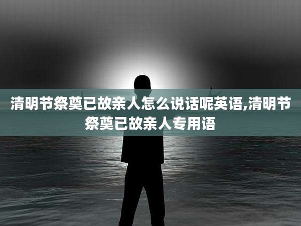 清明节祭奠已故亲人怎么说话呢英语,清明节祭奠已故亲人专用语