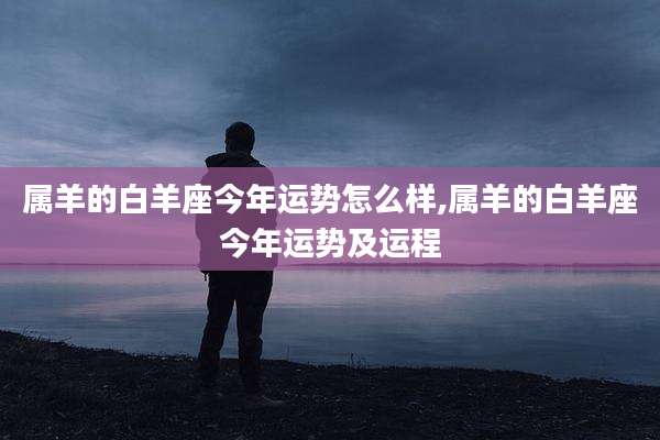 属羊的白羊座今年运势怎么样,属羊的白羊座今年运势及运程