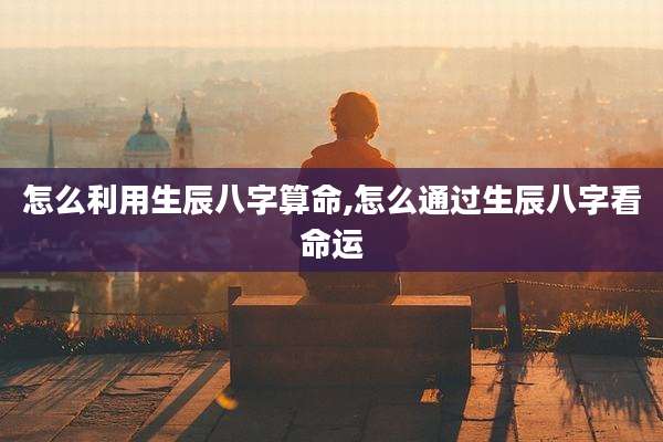 怎么利用生辰八字算命,怎么通过生辰八字看命运