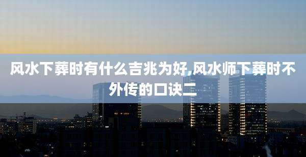 风水下葬时有什么吉兆为好,风水师下葬时不外传的口诀二