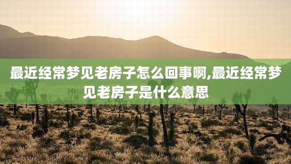 最近经常梦见老房子怎么回事啊,最近经常梦见老房子是什么意思