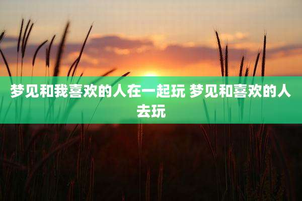 梦见和我喜欢的人在一起玩 梦见和喜欢的人去玩