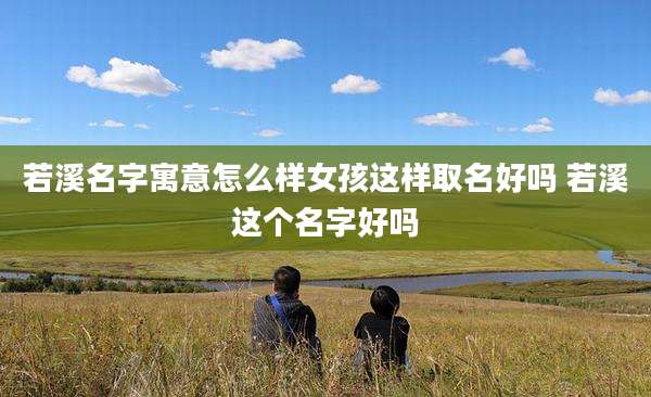 若溪名字寓意怎么样女孩这样取名好吗 若溪这个名字好吗