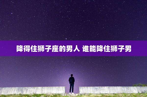 降得住狮子座的男人 谁能降住狮子男