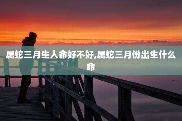 属蛇三月生人命好不好,属蛇三月份出生什么命