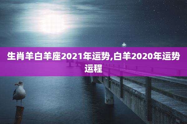生肖羊白羊座2021年运势,白羊2020年运势运程