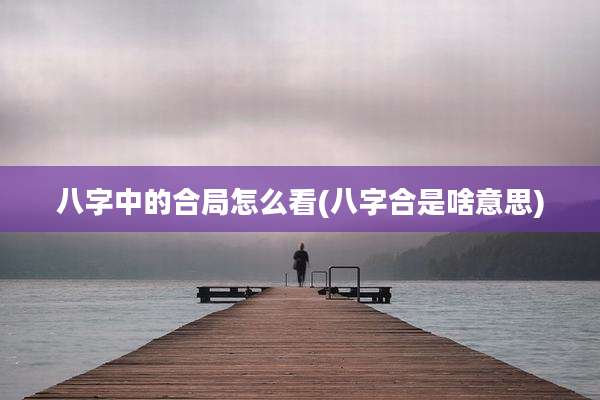 八字中的合局怎么看(八字合是啥意思)