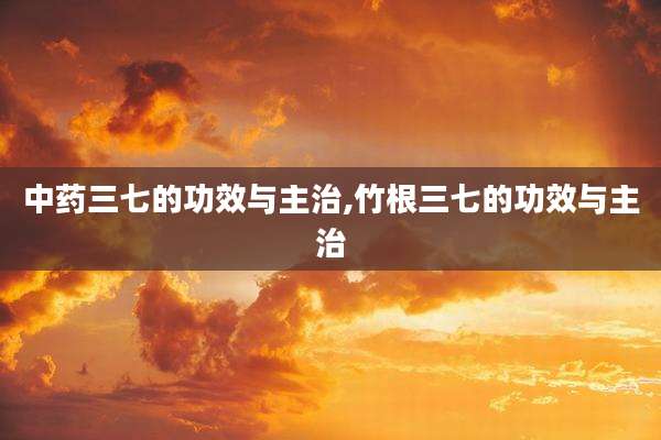 中药三七的功效与主治,竹根三七的功效与主治