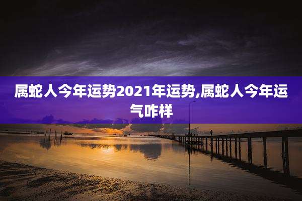 属蛇人今年运势2021年运势,属蛇人今年运气咋样