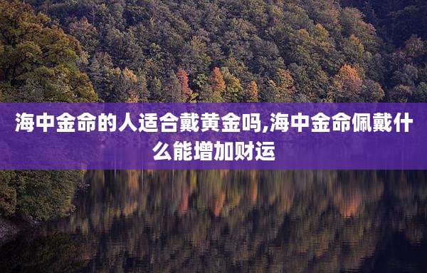 海中金命的人适合戴黄金吗,海中金命佩戴什么能增加财运