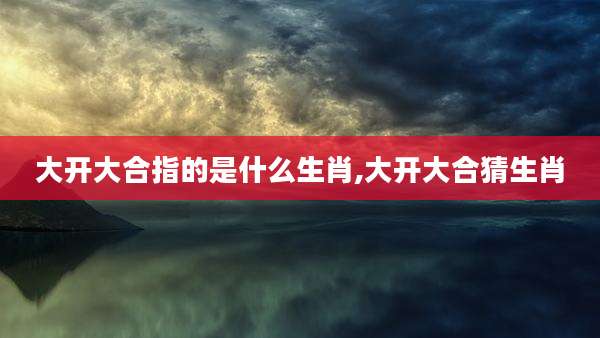 大开大合指的是什么生肖,大开大合猜生肖