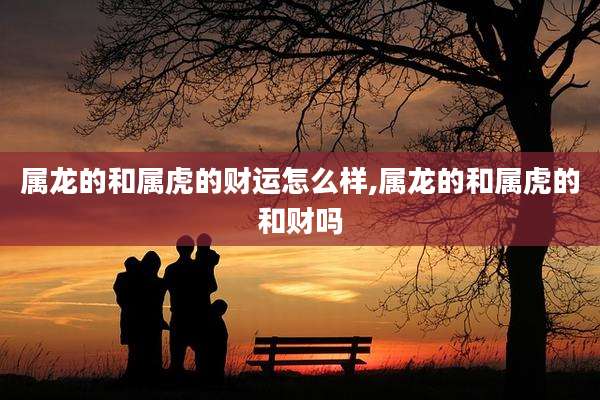 属龙的和属虎的财运怎么样,属龙的和属虎的和财吗