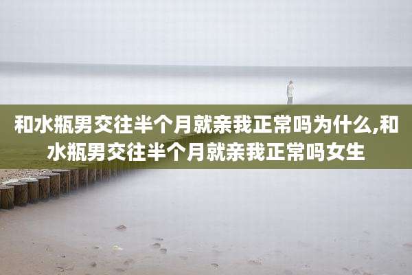 和水瓶男交往半个月就亲我正常吗为什么,和水瓶男交往半个月就亲我正常吗女生