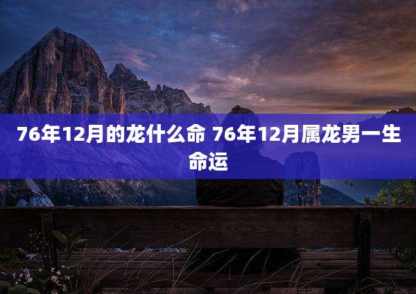 76年12月的龙什么命 76年12月属龙男一生命运