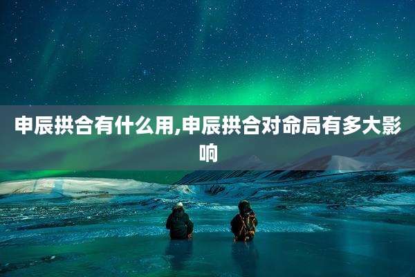 申辰拱合有什么用,申辰拱合对命局有多大影响