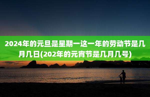 2024年的元旦是星期一这一年的劳动节是几月几日(202年的元宵节是几月几号)