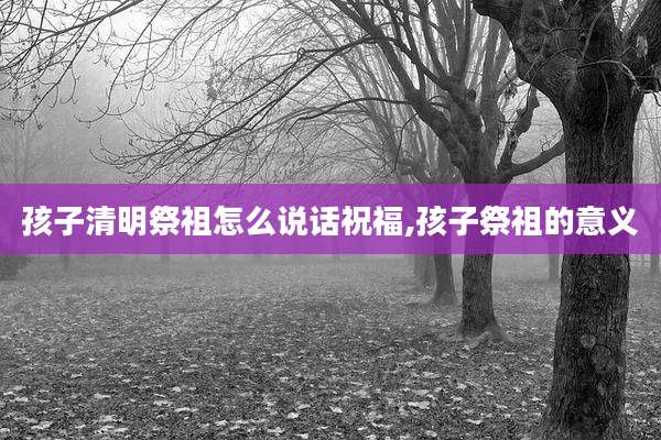 孩子清明祭祖怎么说话祝福,孩子祭祖的意义