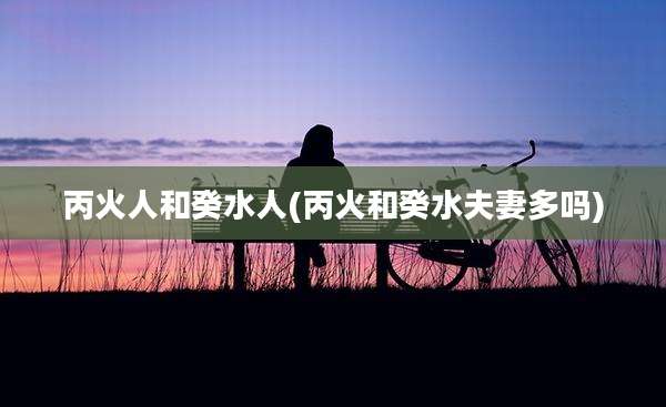 丙火人和癸水人(丙火和癸水夫妻多吗)