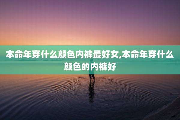 本命年穿什么颜色内裤最好女,本命年穿什么颜色的内裤好