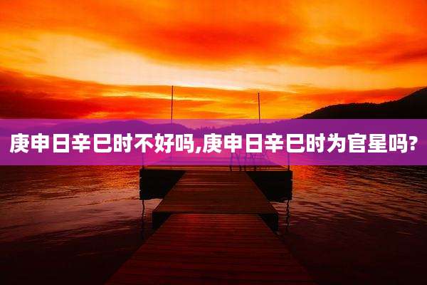 庚申日辛巳时不好吗,庚申日辛巳时为官星吗?
