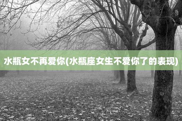 水瓶女不再爱你(水瓶座女生不爱你了的表现)