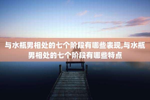 与水瓶男相处的七个阶段有哪些表现,与水瓶男相处的七个阶段有哪些特点