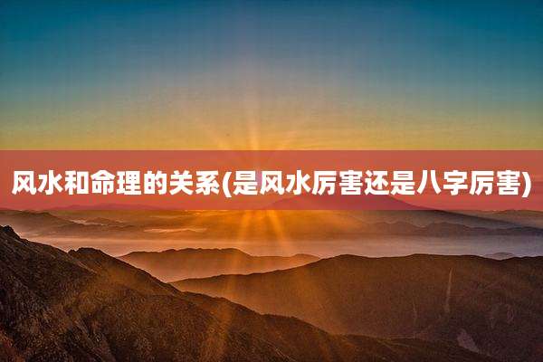 风水和命理的关系(是风水厉害还是八字厉害)