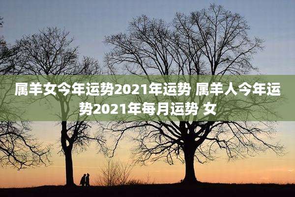 属羊女今年运势2021年运势 属羊人今年运势2021年每月运势 女
