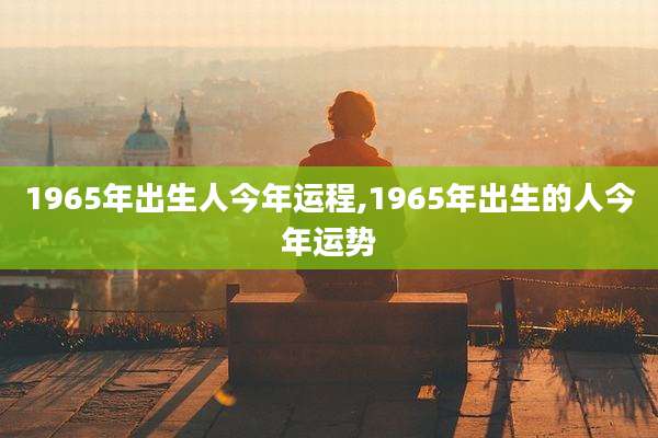 1965年出生人今年运程,1965年出生的人今年运势