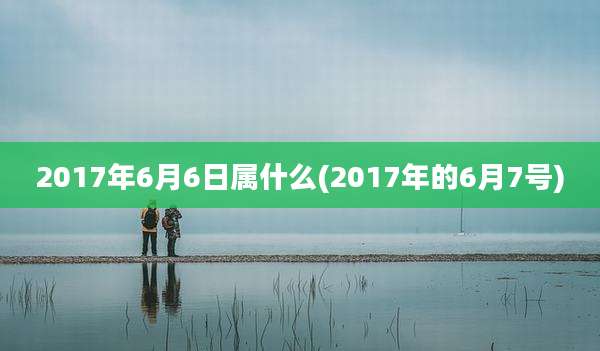 2017年6月6日属什么(2017年的6月7号)