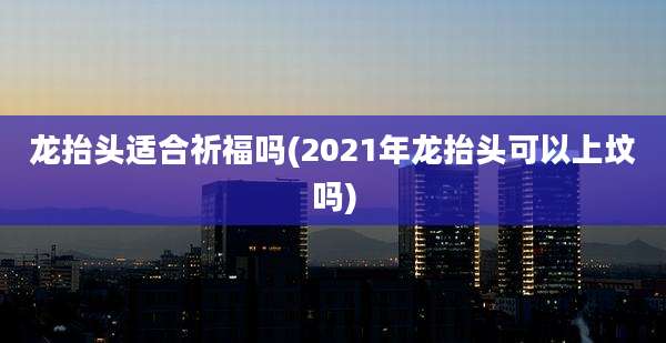 龙抬头适合祈福吗(2021年龙抬头可以上坟吗)