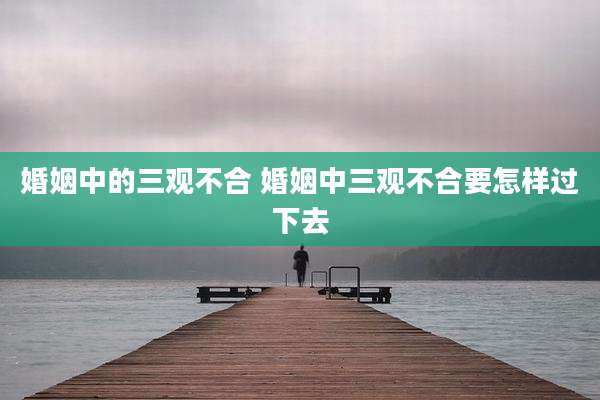 婚姻中的三观不合 婚姻中三观不合要怎样过下去