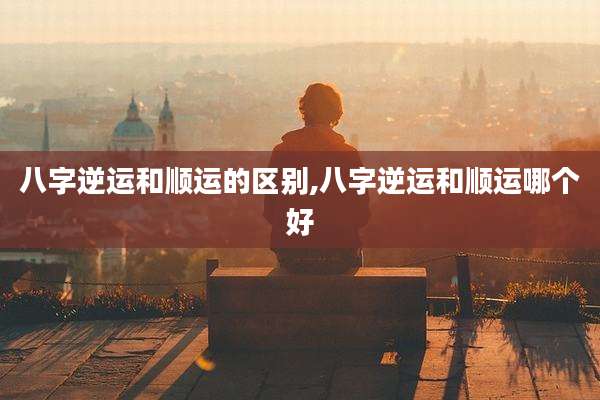八字逆运和顺运的区别,八字逆运和顺运哪个好