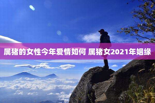 属猪的女性今年爱情如何 属猪女2021年姻缘