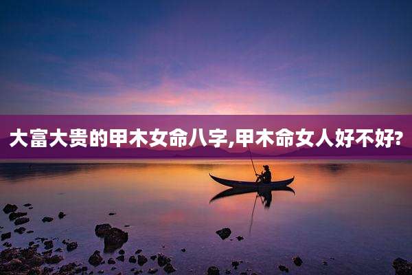 大富大贵的甲木女命八字,甲木命女人好不好?