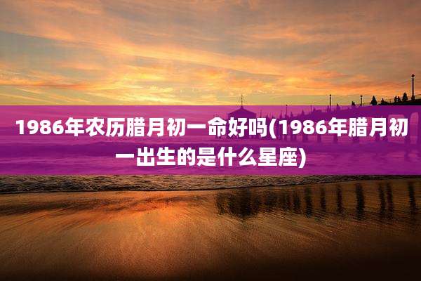 1986年农历腊月初一命好吗(1986年腊月初一出生的是什么星座)