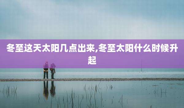 冬至这天太阳几点出来,冬至太阳什么时候升起