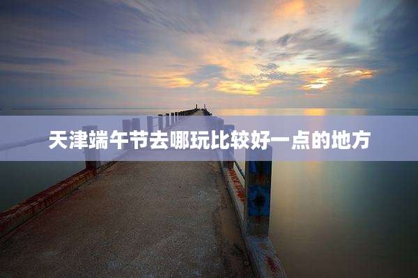 天津端午节去哪玩比较好一点的地方