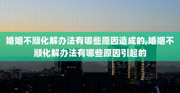 婚姻不顺化解办法有哪些原因造成的,婚姻不顺化解办法有哪些原因引起的
