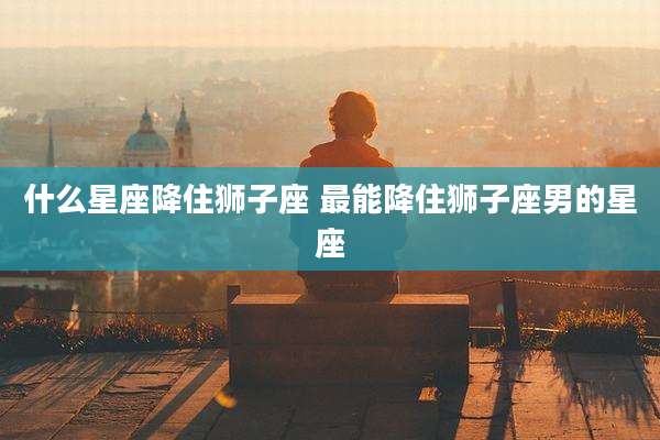什么星座降住狮子座 最能降住狮子座男的星座