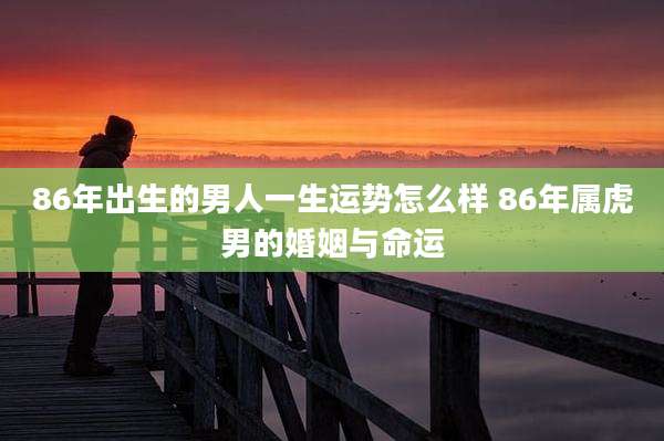 86年出生的男人一生运势怎么样 86年属虎男的婚姻与命运
