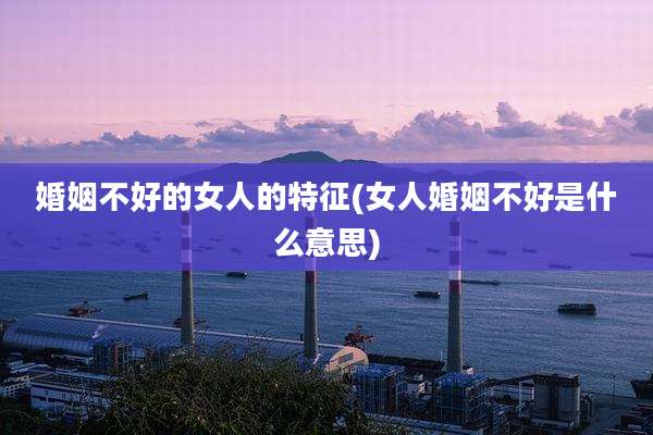 婚姻不好的女人的特征(女人婚姻不好是什么意思)
