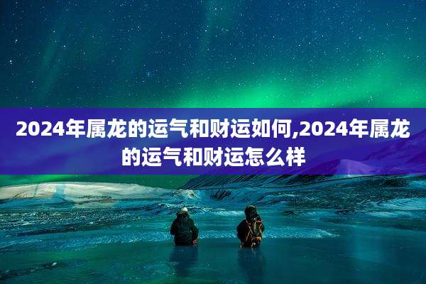 2024年属龙的运气和财运如何,2024年属龙的运气和财运怎么样