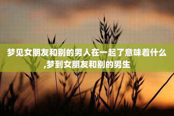 梦见女朋友和别的男人在一起了意味着什么,梦到女朋友和别的男生