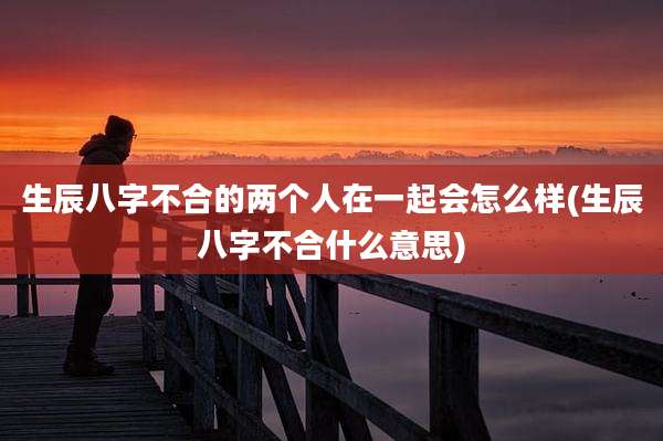 生辰八字不合的两个人在一起会怎么样(生辰八字不合什么意思)