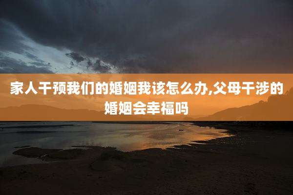 家人干预我们的婚姻我该怎么办,父母干涉的婚姻会幸福吗