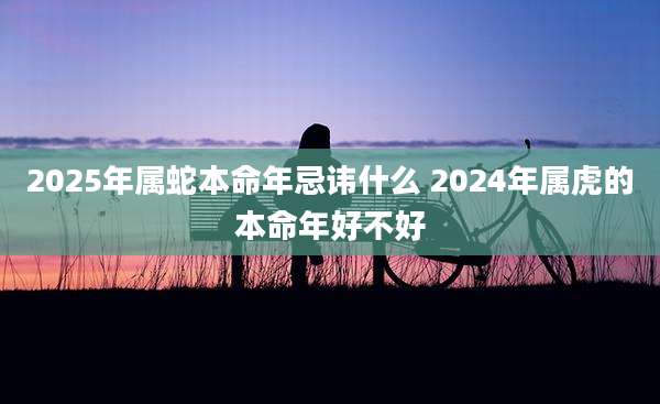 2025年属蛇本命年忌讳什么 2024年属虎的本命年好不好