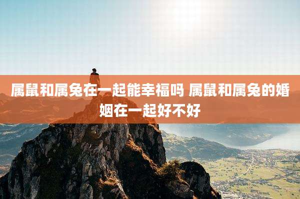 属鼠和属兔在一起能幸福吗 属鼠和属兔的婚姻在一起好不好