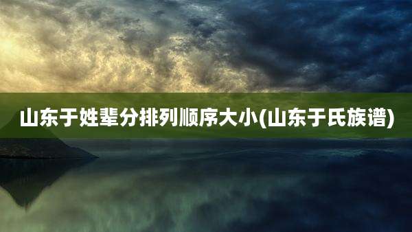 山东于姓辈分排列顺序大小(山东于氏族谱)