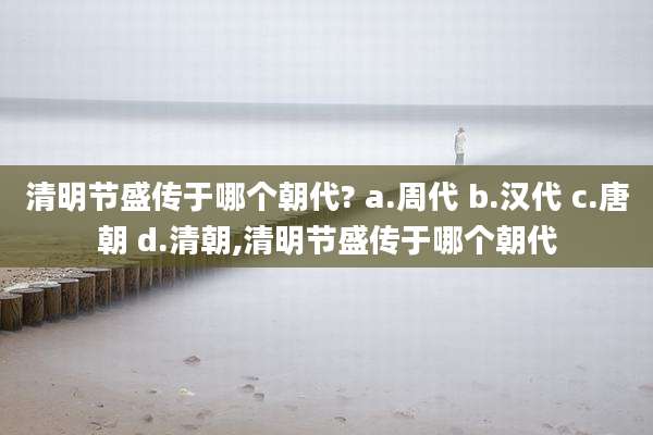 清明节盛传于哪个朝代? a.周代 b.汉代 c.唐朝 d.清朝,清明节盛传于哪个朝代